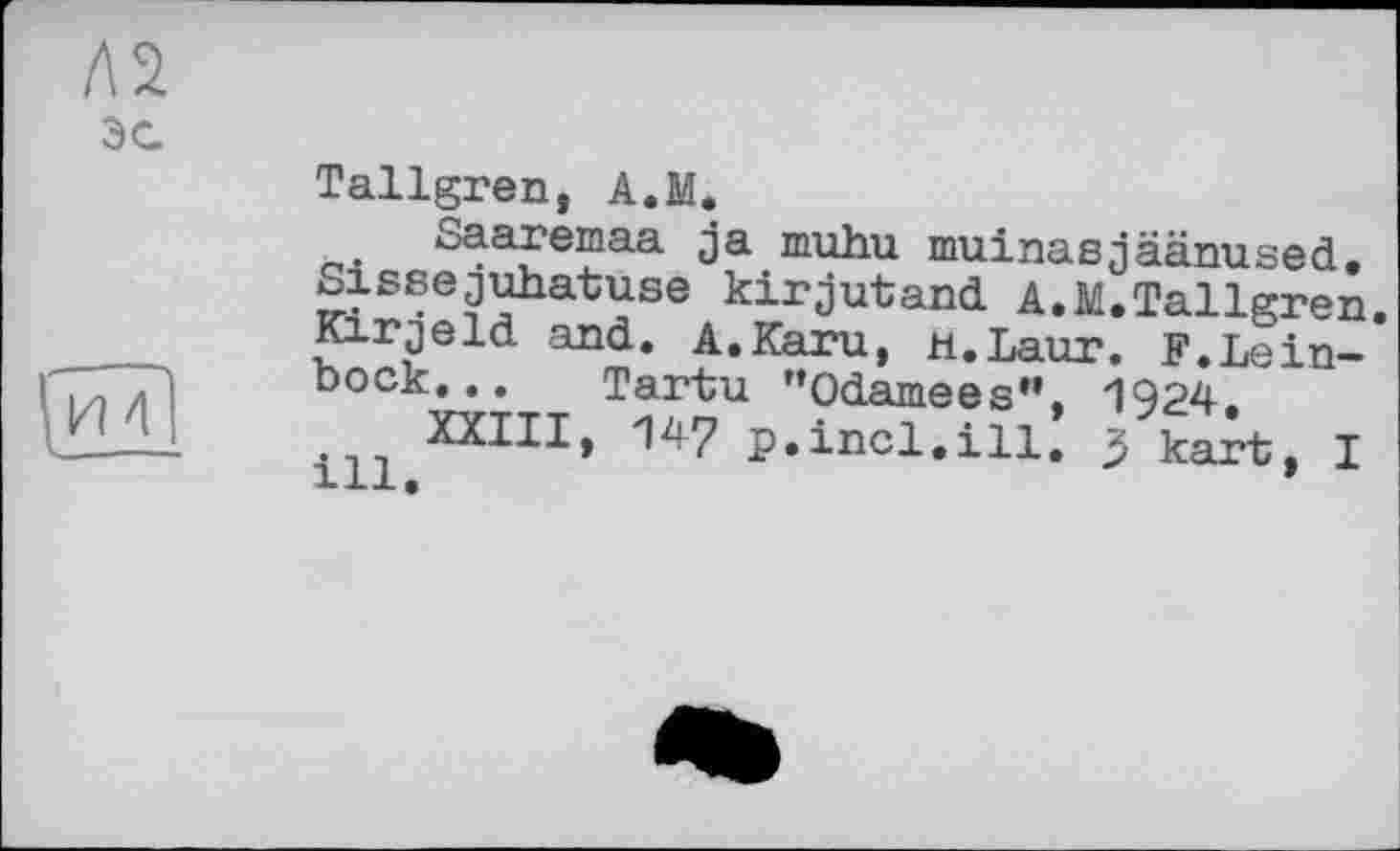 ﻿э с.
Tallgren, A.M.
Saaremaa ja muhu muinasjäänused. Siseejuhatuse kirjutand A.M.Tallgren. Kirjeld and. A.Karu, H.Laur. F.Leinbock. . . Tartu "Odamees”, 1924.
XXIII, 147 p.incl.ill. 5 kart, I